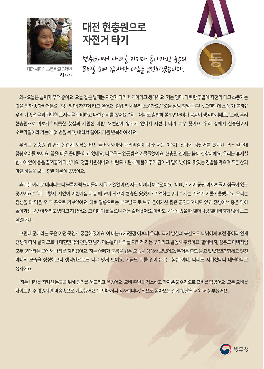 
동상 대전 새미래초 3 허○○
대전 현충원으로 자전거 타기
와~ 오늘은 날씨가 무척 좋아요. 오늘 같은 날에는 자전거 타기 제격이라고 생각해요. 저는 엄마, 아빠랑 주말에 자전거 타고 소풍가는 것을 진짜 좋아하거든요. “앙~ 엄마! 자전거 타고 싶어요. 김밥 싸서 우리 소풍가요.” “오늘 날씨 정말 좋구나. 오랜만에 소풍 가 볼까?” 우리 가족은 물과 간단한 도시락을 준비하고 나설 준비를 했어요. “음… 어디로 출발해 볼까?” 아빠가 곰곰이 생각하시네요. “그래. 우리 현충원으로 가보자.” 따뜻한 햇살과 시원한 바람. 오랜만에 황사가 없어서 자전거 타기 너무 좋아요. 우리 집에서 현충원까지 오르막길이라 가는데 몇 번을 쉬고, 내려서 걸어가기를 반복해야 해요.
 우리는 현충원 입구에 힘겹게 도착했어요. 들어서자마자 내리막길이 나와 저는 “야호!” 신나게 자전거를 탔지요. 와~ 길가에 꽃봉오리를 보세요. 꽃을 피울 준비를 하고 있네요. 나무들도 연둣빛으로 물들었어요. 현충원 안에는 봄이 한창이에요. 우리는 휴게실 벤치에 앉아 물을 꿀꺽꿀꺽 마셨어요. 정말 시원하네요. 바람도 시원하게 불어주어 땀이 싹 달아났어요. 맛있는 김밥을 먹으며 푸른 산과 파란 하늘을 보니 정말 기분이 좋았어요.
 휴게실 아래로 내려다보니 블록처럼 묘비들이 세워져 있었어요. 저는 아빠께 여쭈었어요. “아빠. 저기가 군인 아저씨들이 잠들어 있는 곳이에요?” “어, 그렇지. 서연이 어린이집 다닐 때 묘비 닦으러 현충원 왔었지? 기억하는구나?” 저는 기억이 가물가물했어요. 우리는 점심을 다 먹을 후 그 곳으로 가보았어요. 아빠 말씀으로는 부모님도 못 보고 돌아가신 젊은 군인아저씨도 있고 전쟁에서 총을 맞아 돌아가신 군인아저씨도 있다고 하셨어요. 그 이야기를 들으니 저는 슬퍼졌어요. 아빠도 군대에 있을 때 할머니랑 할아버지가 많이 보고 싶었대요.
 그런데 군대라는 곳은 어떤 곳인지 궁금해졌어요. 아빠는 6.25전쟁 이후에 우리나라가 남한과 북한으로 나뉘어져 휴전 중이라 언제 전쟁이 다시 날지 모르니 대한민국의 건강한 남자 어른들이 나라를 지키러 가는 곳이라고 말씀해 주셨어요. 할아버지, 삼촌도 아빠처럼 모두 군대라는 곳에서 나라를 지키셨어요. 저는 아빠가 군복을 입은 모습을 상상해 보았어요. 무거운 총도 들고 있었겠죠? 힘세고 멋진 아빠의 모습을 상상해보니 생각만으로도 너무 멋져 보여요. 지금도 저를 안아주시는 힘센 아빠. 나라도 지키셨다니 대단하다고 생각해요.
 저는 나라를 지키신 분들을 위해 뭔가를 해드리고 싶었어요. 묘비 주변을 청소하고 가져온 물수건으로 묘비를 닦았어요. 모든 묘비를 닦아드릴 수 없었지만 마음속으로 기도했어요. ‘군인아저씨 감사합니다.’ 집으로 돌아오는 길에 햇살은 더욱 더 눈부셨어요.