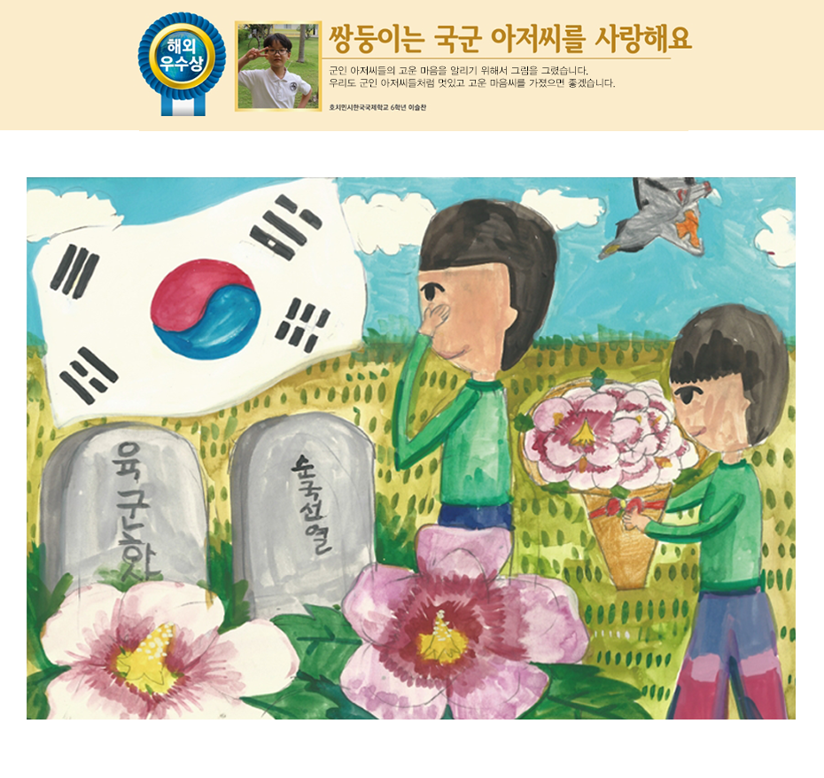 이슬찬. 쌍둥이는 국군 아저씨를 사랑해요. 군인 아저씨들의 고운 마음을 알리기 위해서 그림을 그렸습니다. 우리도 군인 아저씨들처럼 멋있고 고운 마음씨를 가졌으면 좋겠습니다. 호치민시 한국국제학교 6학년 이슬찬