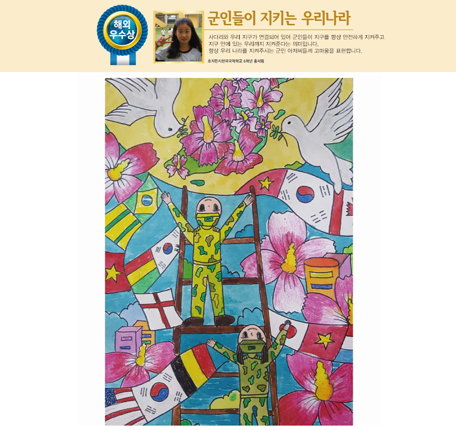 해외우수상. 군인들이 지키는 우리나라. 사다리와 우리 지구가 연결되어 있어 군인들이 지구를 항상 안전하게 지켜주고 지구 안에 있는 우리까지 지켜준다는 의미입니다.
항상 우리 나라를 지켜주시는 군인 아저씨들께 고마움을 표현합니다. 호치민시 한국국제학교 6학년 홍서림