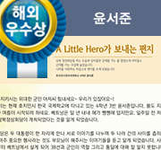 해외우수상. A Little Hero가 보내는 편지. 남북 정상회담을 하는 모습과 남자들만 군대를 가는 줄 알았는데 여자들도 군대를 가는 사실에 놀랐습니다. 나라를 사랑하는 마음으로 편지를 쓰게 되었습니다. 호치민시 한국국제학교 4학년 윤서준