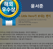 해외우수상. A Little Hero가 보내는 편지. 남북 정상회담을 하는 모습과 남자들만 군대를 가는 줄 알았는데 여자들도 군대를 가는 사실에 놀랐습니다. 나라를 사랑하는 마음으로 편지를 쓰게 되었습니다. 호치민시 한국국제학교 4학년 윤서준