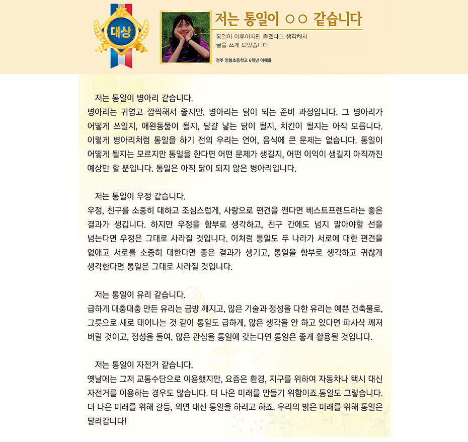 대상 이혜율. 저는 통일이 ㅇㅇ 같습니다. 전주인봉 초등학교 6학년 4반 이 혜 율 . 저는 통일이 병아리 같습니다. 
병아리는 귀엽고 깜찍해서 좋지만, 병아리는 닭이 되는 준비 과정입니다. 그 병아리가 어떻게 쓰일지, 애완동물이 될지, 달걀 낳는 닭이 될지, 치킨이 될지는 아직 모릅니다. 이렇게 병아리처럼 통일을 하기 전의 우리는 언어, 음식에 큰 문제는 없습니다. 통일이 어떻게 될지는 모르지만 통일을 한다면 어떤 문제가 생길지, 어떤 이익이 생길지 아직까진 예상만 할 뿐입니다. 통일은 아직 닭이 되지 않은 병아리입니다.
저는 통일이 우정 같습니다. 
우정, 친구를 소중히 대하고 조심스럽게, 사랑으로 편견을 깬다면 베스트프렌드라는 좋은 결과가 생깁니다. 하지만 우정을 함부로 생각하고, 친구 간에도 넘지 말아야할 선을 넘는다면 우정은 그대로 사라질 것입니다. 이처럼 통일도 두 나라가 서로에 대한 편견을 없애고 서로를 소중히 대한다면 좋은 결과가 생기고, 통일을 함부로 생각하고 귀찮게 생각한다면 통일은 그대로 사라질 것입니다.
저는 통일이 유리 같습니다. 
급하게 대충대충 만든 유리는 금방 깨지고, 많은 기술과 정성을 다한 유리는 예쁜 건축물로, 그릇으로 새로 태어나는 것 같이 통일도 급하게, 많은 생각을 안 하고 있다면 파사삭 깨져 버릴 것이고, 정성을 들여, 많은 관심을 통일에 갖는다면 통일은 좋게 활용될 것입니다.
저는 통일이 자전거 같습니다. 
옛날에는 그저 교통수단으로 이용했지만, 요즘은 환경, 지구를 위하여 자동차나 택시 대신 자전거를 이용하는 경우도 많습니다. 더 나은 미래를 만들기 위함이죠.
통일도 그렇습니다. 더 나은 미래를 위해 갈등, 외면 대신 통일을 하려고 하죠. 우리의 밝은 미래를 위해 통일은 달려갑니다!
