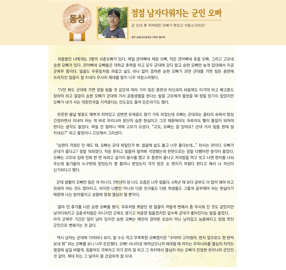 동상 정수아

점점 남자다워지는 군인 오빠

광주 송정서 초등학교
5학년 4반 정 수 아

외동딸인 나에게는 3명의 사촌오빠가 있다. 제일 큰아빠네 재광 오빠, 작은 큰아빠네 호중 오빠, 그리고 고모네 승현 오빠가 있다.
큰아빠네 오빠들은 대학교 휴학을 하고 모두 군대에 갔다 왔고 승현 오빠만 늦게 입대해서 지금 군복무 중이다.
얼굴도 우윳빛처럼 하얗고 살도 하나 없이 깡마른 승현 오빠가 과연 군대를 가면 힘든 훈련에 쓰러지진 않을지 잘 지내다 무사히 제대를 할지 너무 걱정스러웠다.
TV만 봐도 군대에 가면 정말 힘들 것 같은데 여러 가지 힘든 훈련과 자신과의 싸움에도 이겨야 하고 배고픔도 참아야 하고 깔끔이 승현 오빠가 군대에 가서 공동생활을 한다는 말을 고모에게 들었을 때 정말 믿기지 않았지만 오빠가 내가 사는 대한민국을 지켜준다는 안도감도 들어 든든하기도 했다.
따뜻한 봄날 벚꽃도 예쁘게 피어있고 강변엔 유채꽃도 향기 가득 피었는데 오빠는 군대라는 울타리 속에서 항상 긴장하면서 지내야 하는 게 바로 우리나라 분단의 슬픈 현실이고 그것 때문에 라도 하루라도 빨리 통일이 되어야 한다는 생각도 들었다.
며칠 전 할머니 댁에 고모가 오셨다.
“고모, 오빠는 잘 있어요? 군대 가서 힘들 텐데 잘 지내요?”
하고 물었더니 고모께서 그러셨다.
“승현이 걱정은 안 해도 돼. 오빠는 군대 체질인가 봐. 얼굴에 살도 붙고 너무 좋다는데...” 하시는 것이다.
오빠가 군대가 좋다고? 정말 의외였다. 적응 못하고 힘들어 할까봐 걱정했는데 한편으로는 정말 다행이란 생각이 들었다. 오빠는 고모네 집에 전화 한 번 하려고 설거지 봉사를 했고 또 훈련이 끝나고 저녁밥을 먹고 씻고 나면 편지를 나눠 주는데 동기들이 누구한테 받았는지 몇 통이나 받았는지 각각 받은 손 편지가 부럽다 한다고 해서 나 자신이 신기하다고 했다.
군대 생활이 오빠만 힘든 게 아니다.
5학년이 된 나도 요즘은 너무 힘들다. 4학년 때 보다 공부도 더 많이 해야 하고 외워야 하는 것도 많아지고 하지만 나뿐만 아니라 다른 친구들도 다른 학생들도 그렇게 공부해야 하는 현실이기 때문에 나는 받아들이고 상황에 맞춰 열심히 할 뿐이다.
얼마 전 휴가를 나온 승현 오빠를 봤다.
우유처럼 뽀얗던 흰 얼굴이 까맣게 변해서 좀 무서워 진 것도 같았지만 남자다워지고 김종국처럼은 아니지만 근육도 생기고 처음엔 힘들었지만 갈수록 군대가 좋아진다는 말을 들었다.
아직 군복무 기간은 많이 남아 있지만 승현 오빠는 예전의 깡마른 모습이 아닌 남자답고 늠름해지고 점점 멋진 군인으로 변해가는 것 같다.
역시 남자는 군대에 가야하나 보다.
말 수도 적고 무뚝뚝한 오빠였지만 “수아야! 고마웠어. 편지 앞으로도 한 번씩 보내 줘”
하는 오빠를 보니 너무 든든했다.
오빠! 사나이로 태어났으니까 제대할 때 까지는 우리나라를 열심히 지키는 영광에 살길 바랄게. 힘들어도 극복하고 자기 관리 잘 하고 그 위치에서 열심히 하는 오빠가 진정한 우리나라 군인인 것 같아. 제대 하는 그 날까지 몸 건강하게 잘 지내.
