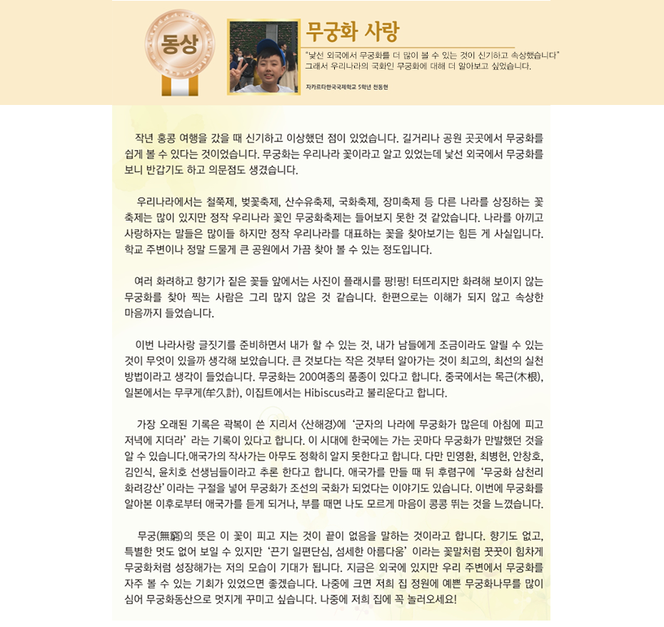 동상 천동현

무궁화 사랑

자카르타 한국국제학교 
5학년 3반 천 동 현

작년 홍콩 여행을 갔을 때 신기하고 이상했던 점이 있었습니다. 길거리나 공원 곳곳에서 무궁화를 쉽게 볼 수 있다는 것이었습니다. 무궁화는 우리나라 꽃이라고 알고 있었는데 낯선 외국에서 무궁화를 보니 반갑기도 하고 의문점도 생겼습니다. 우리나라에서는 철쭉제, 벚꽃축제, 산수유축제, 국화축제, 장미축제 등 다른 나라를 상징하는 꽃 축제는 많이 있지만 정작 우리나라 꽃인 무궁화축제는 들어보지 못한 것 같았습니다. 나라를 아끼고 사랑하자는 말들은 많이들 하지만 정작 우리나라를 대표하는 꽃을 찾아보기는 힘든 게 사실입니다. 학교 주변이나 정말 드물게 큰 공원에서 가끔 찾아 볼 수 있는 정도입니다. 여러 화려하고 향기가 짙은 꽃들 앞에서는 사진이 플래시를 팡!팡! 터뜨리지만 화려해 보이지 않는 무궁화를 찾아 찍는 사람은 그리 많지 않은 것 같습니다. 한편으로는 이해가 되지 않고 속상한 마음까지 들었습니다.
이번 나라사랑 글짓기를 준비하면서 내가 할 수 있는 것, 내가 남들에게 조금이라도 알릴 수 있는 것이 무엇이 있을까 생각해 보았습니다. 큰 것보다는 작은 것부터 알아가는 것이 최고의, 최선의 실천 방법이라고 생각이 들었습니다. 무궁화는 200여종의 품종이 있다고 합니다. 중국에서는 목근(木根), 일본에서는 무쿠게(牟久計), 이집트에서는 Hibiscus라고 불리운다고 합니다. 가장 오래된 기록은 곽복이 쓴 지리서 <산해경>에 ‘군자의 나라에 무궁화가 많은데 아침에 피고 저녁에 지더라’ 라는 기록이 있다고 합니다. 이 시대에 한국에는 가는 곳마다 무궁화가 만발했던 것을 알 수 있습니다.
애국가의 작사가는 아무도 정확히 알지 못한다고 합니다. 다만 민영환, 최병헌, 안창호, 김인식, 윤치호 선생님들이라고 추론 한다고 합니다. 애국가를 만들 때 뒤 후렴구에 ‘무궁화 삼천리 화려강산’이라는 구절을 넣어 무궁화가 조선의 국화가 되었다는 이야기도 있습니다. 이번에 무궁화를 알아본 이후로부터 애국가를 듣게 되거나, 부를 때면 나도 모르게 마음이 콩콩 뛰는 것을 느꼈습니다. 무궁(無窮)의 뜻은 이 꽃이 피고 지는 것이 끝이 없음을 말하는 것이라고 합니다. 향기도 없고, 특별한 멋도 없어 보일 수 있지만 ‘끈기 일편단심, 섬세한 아름다움’ 이라는 꽃말처럼 꿋꿋이 힘차게 무궁화처럼 성장해가는 저의 모습이 기대가 됩니다. 지금은 외국에 있지만 우리 주변에서 무궁화를 자주 볼 수 있는 기회가 있었으면 좋겠습니다. 나중에 크면 저희 집 정원에 예쁜 무궁화나무를 많이 심어 무궁화동산으로 멋지게 꾸미고 싶습니다. 나중에 저희 집에 꼭 놀러오세요!
