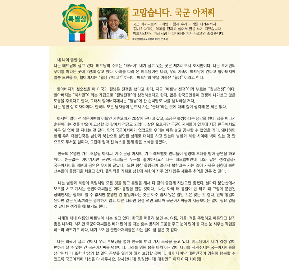 특별상 민소윤

고맙습니다, 국군아저씨

호치민 한국 국제학교
4학년3반 민 소 윤

내 나이 열한 살.
나는 베트남에 살고 있다. 베트남의 수도는 “하노이” 내가 살고 잇는 곳은 제2의 도시 호치민이다.
나는 호치민의 푸미흥 이라는 곳에 2년째 살고 있다.
아빠를 따라 온 베트남이란 나라, 우리 가족이 베트남에 간다고 할아버지께 말씀 드렸을 때, 할아버지는 “월남 간다고?” 하셨다. 베트남의 옛날 이름은 “월남” 이라고 한다.
할아버지가 젊으셨을 때 미국과 월남은 전쟁을 했다고 한다. 지금 “베트남 전쟁”이라 부르는 “월남전쟁” 이다. 할아버지는 “하사관”이라는 계급으로 “월남전쟁”에 참전하셨다고 한다. 많은 한국군인들이 전쟁에 나가셨고 많은 도움을 주셨다고 한다. 그래서 할아버지께서는 “월남”에 간 손녀딸로 나를 생각하실 거다.
나는 열한 살 여자아이다. 한국의 모든 남자들이 반드시 가는 “군대”라는 곳에 대해 깊이 생각해 본 적은 없다. 하지만, 얼마 전 작은아빠의 아들인 사촌오빠가 20살에 군대에 갔고, 조금은 불쌍하다는 생각을 했다. 집을 떠나서 훈련이라는 것을 받으며 고생할 것 같아서 걱정도 되었다. 잘은 모르지만 국군아저씨들이 있기에 지금 한국에서도 아무 일 없이 잘 지내는 것 같다. 만약 국군아저씨가 없었으면 우리는 마음 놓고 공부할 수 없었을 거다. 왜냐하면 현재 우리 대한민국은 남한과 북한으로 분단된 상태로 대치를 하고 있는데 남한과 북한 사이에 벽이 있는 것 만 으로도 무서운 일이다. 그런데 얼마 전 뉴스를 통해 좋은 소식을 들었다. 한국의 유명한 가수 조용필 아저씨, 가수 윤상 아저씨, 가수 레드벨벳 언니들이 평양에 초대를 받아 공연을 하고 왔다. 뜬금없는 이야기지만 군인아저씨들은 누구를 좋아하세요? 나는 레드벨벳인데 나와 같은 생각일까? 국군아저씨들 덕분에 공연은 무사히 끝났다. 
또한 평창 올림픽이 열려서 북한과는 가는 길이 가까운 평창에 북한 선수들이 올림픽을 치르고 갔다. 올림픽을 기회로 남한과 북한이 자주 있지 않은 새로운 추억을 만든 것 같다. 나는 남한과 북한이 독일처럼 모든 것을 잊고 통일을 해서 다 같이 즐겁게 지냈으면 좋겠다. 날마다 분단선에서 보초를 서고 계시는 군인아저씨들은 아마 통일을 원할 것이다.  나는 아직 왜 통일이 안 되고 왜 그렇게 분단된 상태인지는 정확히 알 수 없지만 분명한 건 통일이라는 것은 아주 쉽지 않은 일인 것은 맞는 것 같다. 만약 통일이 된다면 같은 민족끼리는 경계하지 않고 다른 나라만 신경 쓰면 되니까 국군아저씨들이 지금보다는 많이 필요 없을 것 같다는 생각을 해 보기도 한다.
사계절 내내 여름인 베트남에 나는 살고 있다. 한국을 떠올려 보면 봄, 여름, 가을, 겨울 뚜렷하고 아름답고 살기 좋은 나라다. 하지만 국군아저씨들은 비가 많이 올 때는 홍수 방지에 도움을 주고 눈이 많이 올 때는 눈 치우는 작업을 하느라 바쁘기도 하다. 내가 보기엔 군인아저씨들은 하는 일이 참 많은 것 같다.
나는 외국에 살고 있어서 우리 부모님을 통해 한국의 여러 가지 소식을 듣고 있다. 베트남에서 내가 걱정 없이 편하게 살 수 있는 건 국군아저씨들 덕분이다. 나라를 위해 몸을 바쳐 아낌없이 나라를 지켜주시는 국군아저씨들을 생각해서 나 또한 학생의 할 일인 공부를 열심히 해서 보답할 것이다. 내가 태어난 대한민국이 영원히 행복할 수 있도록 국군아저씨 최선을 다 해주세요. 감사합니다! 응원합니다! 대한민국 아자 아자 화이팅!
