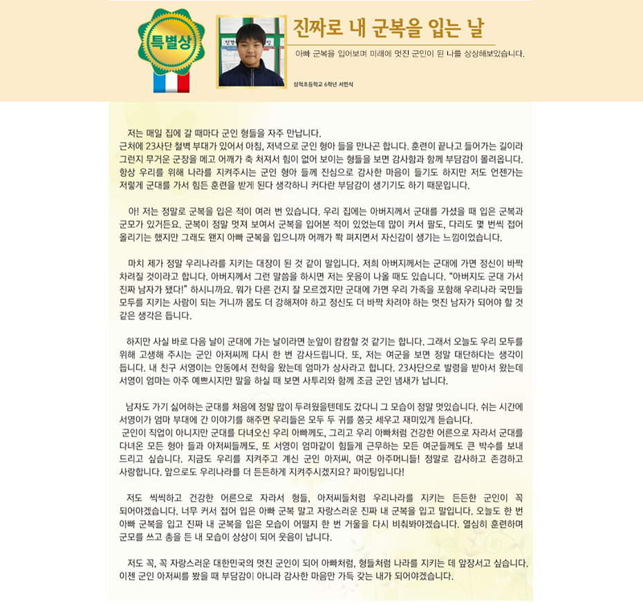 특별상 서민식

진짜로 내 군복을 입는 날
삼척초등학교
6학년 3반 서 민 식

 
 저는 매일 집에 갈 때마다 군인 형들을 자주 만납니다. 근처에 23사단 철벽 부대가 있어서 아침, 저녁으로 군인 형아 들을 만나곤 합니다. 훈련이 끝나고 들어가는 길이라 그런지 무거운 군장을 메고 어깨가 축 처져서 힘이 없어 보이는 형들을 보면 감사함과 함께 부담감이 몰려옵니다. 항상 우리를 위해 나라를 지켜주시는 군인 형아 들께 진심으로 감사한 마음이 들기도 하지만 저도 언젠가는 저렇게 군대를 가서 힘든 훈련을 받게 된다 생각하니 커다란 부담감이 생기기도 하기 때문입니다.
 아! 저는 정말로 군복을 입은 적이 여러 번 있습니다. 우리 집에는 아버지께서 군대를 가셨을 때 입은 군복과 군모가 있거든요. 군복이 정말 멋져 보여서 군복을 입어본 적이 있었는데 많이 커서 팔도, 다리도 몇 번씩 접어 올리기는 했지만 그래도 왠지 아빠 군복을 입으니까 어깨가 쫙 펴지면서 자신감이 생기는 느낌이었습니다. 마치 제가 정말 우리나라를 지키는 대장이 된 것 같이 말입니다.
 저희 아버지께서는 군대에 가면 정신이 바짝 차려질 것이라고 합니다. 아버지께서 그런 말씀을 하시면 저는 웃음이 나올 때도 있습니다. “아버지도 군대 가서 진짜 남자가 됐다!” 하시니까요. 뭐가 다른 건지 잘 모르겠지만 군대에 가면 우리 가족을 포함해 우리나라 국민들 모두를 지키는 사람이 되는 거니까 몸도 더 강해져야 하고 정신도 더 바짝 차려야 하는 멋진 남자가 되어야 할 것 같은 생각은 듭니다. 하지만 사실 바로 다음 날이 군대에 가는 날이라면 눈앞이 캄캄할 것 같기는 합니다. 그래서 오늘도 우리 모두를 위해 고생해 주시는 군인아저씨께 다시 한 번 감사드립니다.
 또, 저는 여군을 보면 정말 대단하다는 생각이 듭니다. 내 친구 서영이는 안동에서 전학을 왔는데 엄마가 상사라고 합니다. 23사단으로 발령을 받아서 왔는데 서영이 엄마는 아주 예쁘시지만 말을 하실 때 보면 사투리와 함께 조금 군인 냄새가 납니다. 남자도 가기 싫어하는 군대를 처음에 정말 많이 두려웠을 텐데도 갔다니 그 모습이 정말 멋있습니다. 쉬는 시간에 서영이가 엄마 부대에 간 이야기를 해주면 우리들은 모두 두 귀를 쫑긋 세우고 재미있게 듣습니다.
 군인이 직업이 아니지만 군대를 다녀오신 우리 아빠께도, 그리고 우리 아빠처럼 건강한 어른으로 자라서 군대를 다녀온 모든 형아 들과 아저씨들께도, 또 서영이 엄마같이 힘들게 근무하는 모든 여군들께도 큰 박수를 보내 드리고 싶습니다. 지금도 우리를 지켜주고 계신 군인아저씨, 여군 아주머니들! 정말로 감사하고 존경하고 사랑합니다. 앞으로도 우리나라를 더 든든하게 지켜주시겠지요? 파이팅입니다!
 저도 씩씩하고 건강한 어른으로 자라서 형들, 아저씨들처럼 우리나라를 지키는 든든한 군인이 꼭 되어야겠습니다. 너무 커서 접어 입은 아빠 군복 말고 자랑스러운 진짜 내 군복을 입고 말입니다. 오늘도 한 번 아빠 군복을 입고 진짜 내 군복을 입은 모습이 어떨지 한 번 거울을 다시 비춰봐야겠습니다. 열심히 훈련하며 군모를 쓰고 총을 든 내 모습이 상상이 되어 웃음이 납니다. 저도 꼭, 꼭 자랑스러운 대한민국의 멋진 군인이 되어 아빠처럼, 형들처럼 나라를 지키는데 앞장서고 싶습니다. 이젠 군인 아저씨를 봤을 때 부담감이 아니라 감사한 마음만 가득 갖는 내가 되어야겠습니다.
