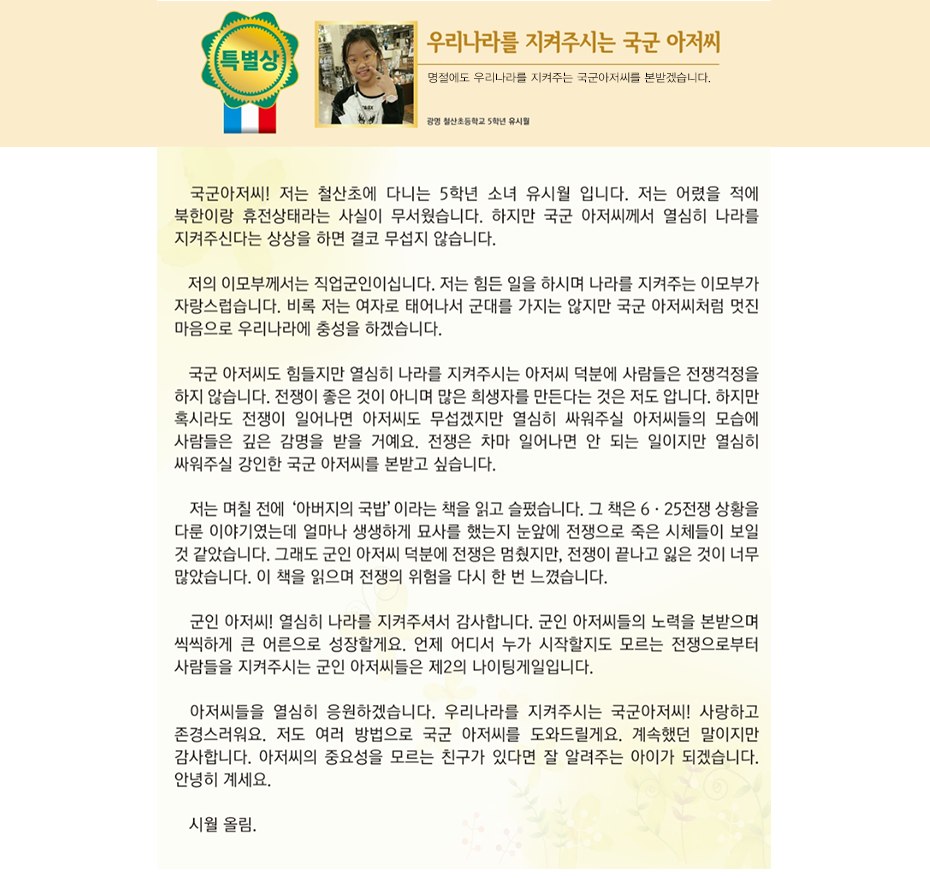 특별상 유시월

우리나라를 지켜주시는 국군 아저씨
광명 철산초등학교
5학년 8반 유 시 월

 국군아저씨! 저는 철산초에 다니는 5학년 소녀 유시월 입니다. 저는 어렸을 적에 북한이랑 휴전상태라는 사실이 무서웠습니다. 하지만 국군 아저씨께서 열심히 나라를 지켜주신다는 상상을 하면 결코 무섭지 않습니다. 저의 이모부께서는 직업군인이십니다. 저는 힘든 일을 하시며 나라를 지켜주는 이모부가 자랑스럽습니다. 비록 저는 여자로 태어나서 군대를 가지는 않지만 국군 아저씨처럼 멋진 마음으로 우리나라에 충성을 하겠습니다. 국군 아저씨도 힘들지만 열심히 나라를 지켜주시는 아저씨 덕분에 사람들은 전쟁걱정을 하지 않습니다. 전쟁이 좋은 것이 아니며 많은 희생자를 만든다는 것은 저도 압니다. 하지만 혹시라도 전쟁이 일어나면 아저씨도 무섭겠지만 열심히 싸워주실 아저씨들의 모습에 사람들은 깊은 감명을 받을 거예요. 전쟁은 차마 일어나면 안 되는 일이지만 열심히 싸워주실 강인한 국군 아저씨를 본받고 싶습니다. 저는 며칠 전에 ‘아버지의 국밥’이라는 책을 읽고 슬펐습니다. 그 책은 6·25전쟁 상황을 다룬 이야기였는데 얼마나 생생하게 묘사를 했는지 눈앞에 전쟁으로 죽은 시체들이 보일 것 같았습니다. 그래도 군인 아저씨 덕분에 전쟁은 멈췄지만, 전쟁이 끝나고 잃은 것이 너무 많았습니다. 이 책을 읽으며 전쟁의 위험을 다시 한 번 느꼈습니다. 군인 아저씨! 열심히 나라를 지켜주셔서 감사합니다. 군인 아저씨들의 노력을 본받으며 씩씩하게 큰 어른으로 성장할게요. 언제 어디서 누가 시작할지도 모르는 전쟁으로부터 사람들을 지켜주시는 군인 아저씨들은 제2의 나이팅게일입니다. 아저씨들을 열심히 응원하겠습니다. 우리나라를 지켜주시는 국군아저씨! 사랑하고 존경스러워요. 저도 여러 방법으로 국군 아저씨를 도와드릴게요. 계속했던 말이지만 감사합니다. 아저씨의 중요성을 모르는 친구가 있다면 잘 알려주는 아이가 되겠습니다. 안녕히 계세요. 시월 올림.
