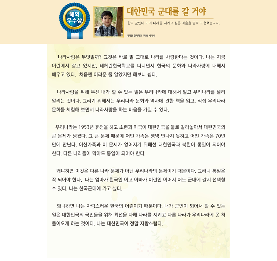 해외우수상 박이삭

대한민국 군대를 갈 거야

테헤란 국제학교 
4학년 박 이 삭

나라사랑은 무엇일까? 그것은 바로 말 그대로 나라를 사랑한다는 것이다. 나는 지금 이란에서 살고 있지만, 테헤란한국학교를 다니면서 한국의 문화와 나라사랑에 대해서 배우고 있다. 처음엔 어려운 줄 알았지만 해보니 쉽다. 나라사랑을 위해 우선 내가 할 수 있는 일은 우리나라에 대해서 알고 우리나라를 널리 알리는 것이다. 그러기 위해서는 우리나라 문화와 역사에 관한 책을 읽고, 직접 우리나라 문화를 체험해 보면서 나라사랑을 하는 마음을 가질 수 있다.
우리나라는 1953년 휴전을 하고 소련과 미국이 대한민국을 둘로 갈라놓아서 대한민국의 큰 문제가 생겼다. 그 큰 문제 때문에 어떤 가족은 영영 만나지 못하고 어떤 가족은 70년 만에 만난다. 이산가족과 이 문제가 없어지기 위해선 대한민국과 북한이 통일이 되어야 한다. 다른 나라들이 막아도 통일이 되어야 한다. 왜냐하면 이것은 다른 나라 문제가 아닌 우리나라의 문제이기 때문이다. 그러니 통일은 꼭 되어야 한다. 
나는 엄마가 한국인 이고 아빠가 이란인 이어서 어느 군대에 갈지 선택할 수 있다. 나는 한국군대에 가고 싶다. 왜냐하면 나는 자랑스러운 한국의 어린이기 때문이다. 내가 군인이 되어서 할 수 있는 일은 대한민국의 국민들을 위해 최선을 다해 나라를 지키고 다른 나라가 우리나라에 못 처 들어오게 하는 것이다. 나는 대한민국이 정말 자랑스럽다.
