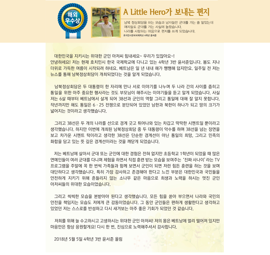 해외우수상 윤서준

 A little hero가 보내는 편지
호치민시 한국국제학교
4학년 3반 윤 서 준

 대한민국을 지키시는 위대한 군인 아저씨 힘내세요~ 우리가 있잖아요~!
 안녕하세요! 저는 현재 호치민시 한국 국제학교에 다니고 있는 4학년 3반 윤서준입니다. 봄도 지나 더위로 가득한 여름이 시작되려 하네요. 베트남은 일 년 내내 해가 쨍쨍해 덥지만요. 일주일 전 저는 뉴스를 통해 남북정상회담이 개최되었다는 것을 알게 되었습니다. 남북정상회담은 두 대통령이 한 자리에 만나 서로 이야기를 나누며 두 나라 간의 사이를 좁히고 통일을 위한 아주 중요한 행사라는 것도 부모님이 해주시는 이야기들을 듣고 알게 되었습니다. 사실 저는 6살 때부터 베트남에서 살게 되어 38선과 군인의 역할 그리고 통일에 대해 잘 알지 못합니다. 작년까지만 해도 통일은 6·25 전쟁으로 분단되어 있었던 남한과 북한이 하나가 되고 땅의 크기가 넓어지는 것이라고 생각했습니다. 그리고 38선은 두 개의 나라를 선으로 경계 긋고 튀어나와 있는 차갑고 딱딱한 시멘트일 뿐이라고 생각했습니다. 하지만 이번에 개최된 남북정상회담 중 두 대통령이 악수를 하며 38선을 넘는 장면을 보고 차가운 시멘트 턱이라고 생각한 38선은 단순한 경계선이 아닌 통일의 희망, 그리고 민족의 화합을 담고 있는 뜻 깊은 경계선이라는 것을 깨닫게 되었습니다. 저는 베트남에 살아서 군대 또는 군인에 대한 경험은 전혀 없지만 초등학교 1학년이 되었을 때 많은 연예인들이 여러 군대를 다니며 체험을 하면서 직접 훈련 받는 모습을 보여주는 ‘진짜 사나이’라는 TV 프로그램을 주말에 꼭 한 번씩 가족들과 함께 보면서 군인이 되면 저런 힘든 훈련을 하는 것을 보며 대단하다고 생각했습니다. 특히 가장 감사하고 존경해야 한다고 느낀 부분은 대한민국과 국민들을 안전하게 지키기 위해 흔들리지 않는 소나무 같은 마음으로 희생과 노력을 하시는 멋진 군인 아저씨들의 위대한 모습이었습니다. 그리고 씩씩한 모습을 본받아야 된다고 생각했습니다. 모든 힘을 쏟아 부으면서 나라와 국민의 안전을 책임지는 모습도 저에게 큰 감동이었습니다. 그 동안 군인들은 편하게 생활한다고 생각하고 있었던 저는 스스로를 반성하고 다시 새겨보는 아주 좋은 기회가 되었던 것 같습니다. 저희를 위해 늘 수고하시고 고생하시는 위대한 군인 아저씨! 저의 몸은 베트남에 멀리 떨어져 있지만 마음만은 항상 응원할게요! 다시 한 번, 진심으로 노력해주셔서 감사합니다. 
2018년 5월 5일 4학년 3반 윤서준 올림
