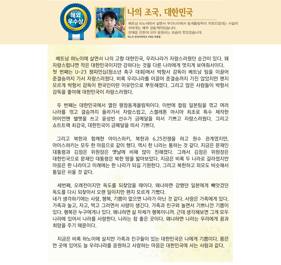 해외우수상 이호림

나의 조국, 대한민국

하노이 한국국제학교
4학년2반 이 호 림

베트남 하노이에 살면서 나의 고향 대한민국, 우리나라가 자랑스러웠던 순간이 있다. 왜 자랑스럽냐면 작은 대한민국이지만 강하다는 것을 다른 나라에게 멋지게 보여줘서이다.
첫 번째는 U-23 챔피언십(청소년 축구 대회)에서 박항서 감독이 베트남 팀을 이끌어 준결승까지 가서 자랑스러웠다. 비록 우리나라를 이끌어 준결승까지 가진 않았지만 왠지 모르게 박항서 감독이 한국인이란 이유만으로 뿌듯해졌다. 그리고 많은 사람들이 박항서 감독을 좋아해 대한민국이 자랑스러웠다. 두 번째는 대한민국에서 열린 평창동계올림픽이다. 이번에 컬링 일본팀을 꺾고 여러 나라를 꺾고 결승까지 올라가서 자랑스럽고, 스켈레톤 아시아 최초로 특수 제작한 아이언맨 헬맷을 쓰고 윤성빈 선수가 금메달을 따서 기쁘고 자랑스러웠다. 그리고 쇼트트랙 최강국, 대한민국이 금메달을 따서 기쁘다. 그리고 북한과 함께한 아이스하키, 북한과 6.25전쟁을 하고 원수 관계였지만, 아이스하키는 모두 한 마음으로 같이 했다. 역시 한 나라는 통하는 것 같다. 지금은 문재인 대통령과 김정은 위원장은 옛날에 비해 많이 친해졌다. 그래서 김정은 위원장은 대한민국으로 문재인 대통령은 북한 땅을 밟아보았다. 지금은 비록 두 나라로 갈라졌지만 마음은 한 나라이고 미래에는 한 나라가 되길 기원한다. 그리고 북한하고 외모도 비슷해서 통일은 쉬울 것 같다.
세 번째, 오래전이지만 독도를 되찾았을 때이다. 왜냐하면 강했던 일본에게 빼앗겼던 독도를 다시 되찾아서 오랜 일이지만 왠지 모르게 기뻤다.
내가 생각하기에는 사랑, 행복, 기쁨이 없으면 나라가 아닌 것 같다. 사랑은 가족에게 있다. 가족과 놀고, 자고, 먹고 그러면서 사랑이 생긴다. 가족과 친구와 놀면서 기쁘니깐 기쁨이 있다. 행복은 누구에게나 있다. 왜냐하면 삶 자체가 행복이니까. 근데 생각해보면 그게 모두 나라에 있어서 나라를 사랑한다.
나라는 참 좋은 곳이다. 왜냐하면 나라는 우리에게 꿈과 희망을 주기 때문이다. 지금은 비록 하노이에 살지만 가족과 친구들이 있는 대한민국은 나에게 기쁨이다. 몸은 먼 곳에 있어도 늘 우리나라를 응원하고 사랑하는 마음은 대한민국에 사는 사람과 같다.
