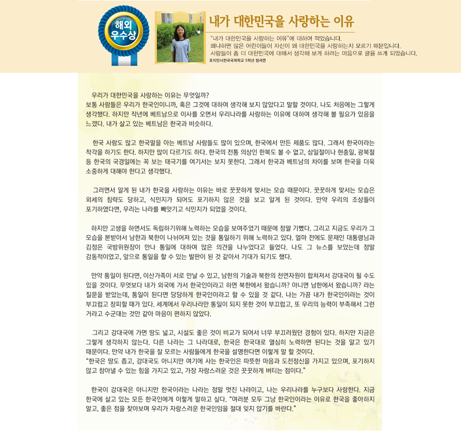 해외우수상 정서연

내가 대한민국을 사랑하는 이유
호치민시 한국국제학교
5학년 5반 정 서 연

 우리가 대한민국을 사랑하는 이유는 무엇일까? 보통 사람들은 우리가 한국인이니까, 혹은 그것에 대하여 생각해 보지 않았다고 말할 것이다. 나도 처음에는 그렇게 생각했다. 하지만 작년에 베트남으로 이사를 오면서 우리나라를 사랑하는 이유에 대하여 생각해 볼 필요가 있음을 느꼈다. 내가 살고 있는 베트남은 한국과 비슷하다. 한국 사람도 많고 한국말을 아는 베트남 사람들도 많이 있으며, 한국에서 만든 제품도 많다. 그래서 한국이라는 착각을 하기도 한다. 하지만 많이 다르기도 하다. 한국의 전통 의상인 한복도 볼 수 없고, 삼일절이나 현충일, 광복절 등 한국의 국경일에는 꼭 보는 태극기를 여기서는 보지 못한다. 그래서 한국과 베트남의 차이를 보며 한국을 더욱 소중하게 대해야 한다고 생각했다. 그러면서 알게 된 내가 한국을 사랑하는 이유는 바로 꿋꿋하게 맞서는 모습 때문이다. 꿋꿋하게 맞서는 모습은 외세의 침략도 당하고, 식민지가 되어도 포기하지 않은 것을 보고 알게 된 것이다. 만약 우리의 조상들이 포기하였다면, 우리는 나라를 빼앗기고 식민지가 되었을 것이다. 하지만 고생을 하면서도 독립하기위해 노력하는 모습을 보여주었기 때문에 정말 기뻤다. 그리고 지금도 우리가 그 모습을 본받아서 남한과 북한이 나뉘어져 있는 것을 통일하기 위해 노력하고 있다. 얼마 전에도 문재인 대통령님과 김정은 국방위원장이 만나 통일에 대하여 많은 의견을 나누었다고 들었다. 나도 그 뉴스를 보았는데 정말 감동적이었고, 앞으로 통일을 할 수 있는 발판이 된 것 같아서 기대가 되기도 했다. 만약 통일이 된다면, 이산가족이 서로 만날 수 있고, 남한의 기술과 북한의 천연자원이 합쳐져서 강대국이 될 수도 있을 것이다. 무엇보다 내가 외국에 가서 한국인이라고 하면 북한에서 왔습니까? 아니면 남한에서 왔습니까? 라는 질문을 받았는데, 통일이 된다면 당당하게 한국인이라고 할 수 있을 것 같다. 나는 가끔 내가 한국인이라는 것이 부끄럽고 창피할 때가 있다. 세계에서 우리나라만 통일이 되지 못한 것이 부끄럽고, 또 우리의 능력이 부족해서 그런 거라고 수군대는 것만 같아 마음이 편하지 않았다. 그리고 강대국에 가면 땅도 넓고, 시설도 좋은 것이 비교가 되어서 너무 부끄러웠던 경험이 있다. 하지만 지금은 그렇게 생각하지 않는다. 다른 나라는 그 나라대로, 한국은 한국대로 열심히 노력하면 된다는 것을 알고 있기 때문이다. 만약 내가 한국을 잘 모르는 사람들에게 한국을 설명한다면 이렇게 말 할 것이다.
 “한국은 땅도 좁고, 강대국도 아니지만 여기에 사는 한국인은 따뜻한 마음과 도전정신을 가지고 있으며, 포기하지 않고 참아낼 수 있는 힘을 가지고 있고, 가장 자랑스러운 것은 꿋꿋하게 버티는 점이다.”
 한국이 강대국은 아니지만 한국이라는 나라는 정말 멋진 나라이고, 나는 우리나라를 누구보다 사랑한다. 지금 한국에 살고 있는 모든 한국인에게 이렇게 말하고 싶다.
 “여러분 모두 그냥 한국인이라는 이유로 한국을 좋아하지 말고, 좋은 점을 찾아보며 우리가 자랑스러운 한국인임을 절대 잊지 않기를 바란다.”
