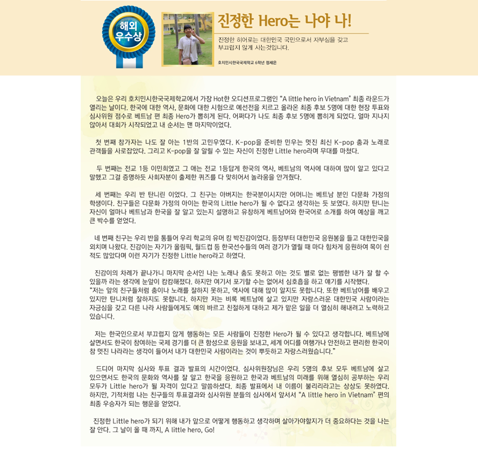 해외우수상 정세은

진정한 Hero는 나야 나!
호치민시 한국국제학교
6학년 2반 정 세 은

 오늘은 우리 호치민시한국국제학교에서 가장 Hot한 오디션프로그램인 'A little hero in Vietnam' 최종 라운드가 열리는 날이다. 한국에 대한 역사, 문화에 대한 시험으로 예선전을 치르고 올라온 최종 후보 5명에 대한 현장 투표와 심사위원 점수로 베트남 편 최종 Hero가 뽑히게 된다. 어쩌다가 나도 최종 후보 5명에 뽑히게 되었다. 얼마 지나지 않아서 대회가 시작되었고 내 순서는 맨 마지막이었다. 
 첫 번째 참가자는 나도 잘 아는 1반의 고민우였다. K-pop을 준비한 민우는 멋진 최신 K-pop 춤과 노래로 관객들을 사로잡았다. 그리고 K-pop을 잘 알릴 수 있는 자신이 진정한 Little hero라며 무대를 마쳤다.
 두 번째는 전교 1등 이민희였고 그 애는 전교 1등답게 한국의 역사, 베트남의 역사에 대하여 많이 알고 있다고 말했고 그걸 증명하듯 사회자분이 출제한 퀴즈를 다 맞히어서 놀라움을 안겨줬다.
 세 번째는 우리 반 탄니린 이었다. 그 친구는 아버지는 한국분이시지만 어머니는 베트남 분인 다문화 가정의 학생이다. 친구들은 다문화 가정의 아이는 한국의 Little hero가 될 수 없다고 생각하는 듯 보였다. 하지만 탄니는 자신이 얼마나 베트남과 한국을 잘 알고 있는지 설명하고 유창하게 베트남어와 한국어로 소개를 하여 예상을 깨고 큰 박수를 얻었다.
 네 번째 친구는 우리 반을 통틀어 우리 학교의 유머 킹 박진감이었다. 등장부터 대한민국 응원봉을 들고 대한민국을 외치며 나왔다. 진감이는 자기가 올림픽, 월드컵 등 한국선수들의 여러 경기가 열릴 때 마다 힘차게 응원하여 목이 쉰 적도 많았다며 이런 자기가 진정한 Little hero라고 하였다. 
 진감이의 차례가 끝나가니 마지막 순서인 나는 노래나 춤도 못하고 아는 것도 별로 없는 평범한 내가 잘 할 수 있을까 라는 생각에 눈앞이 캄캄해졌다. 하지만 여기서 포기할 수는 없어서 심호흡을 하고 얘기를 시작했다. 
 “저는 앞의 친구들처럼 춤이나 노래를 잘하지 못하고, 역사에 대해 많이 알지도 못합니다. 또한 베트남어를 배우고 있지만 탄니처럼 잘하지도 못합니다. 하지만 저는 비록 베트남에 살고 있지만 자랑스러운 대한민국 사람이라는 자긍심을 갖고 다른 나라 사람들에게도 예의 바르고 친절하게 대하고 제가 맡은 일을 더 열심히 해내려고 노력하고 있습니다. 저는 한국인으로서 부끄럽지 않게 행동하는 모든 사람들이 진정한 Hero가 될 수 있다고 생각합니다. 베트남에 살면서도 한국이 참여하는 국제 경기를 더 큰 함성으로 응원을 보내고, 세계 어디를 여행가나 안전하고 편리한 한국이 참 멋진 나라라는 생각이 들어서 내가 대한민국 사람이라는 것이 뿌듯하고 자랑스러웠습니다.”
 드디어 마지막 심사와 투표 결과 발표의 시간이었다. 심사위원장님은 우리 5명의 후보 모두 베트남에 살고 있으면서도 한국의 문화와 역사를 잘 알고 한국을 응원하고 한국과 베트남의 미래를 위해 열심히 공부하는 우리 모두가 Little hero가 될 자격이 있다고 말씀하셨다. 최종 발표에서 내 이름이 불리리라고는 상상도 못하였다. 하지만, 기적처럼 나는 친구들의 투표결과와 심사위원 분들의 심사에서 앞서서 'A little hero in Vietnam' 편의 최종 우승자가 되는 행운을 얻었다.
 진정한 Little hero가 되기 위해 내가 앞으로 어떻게 행동하고 생각하며 살아가야할지가 더 중요하다는 것을 나는 잘 안다. 그 날이 올 때 까지, A little hero, Go!
