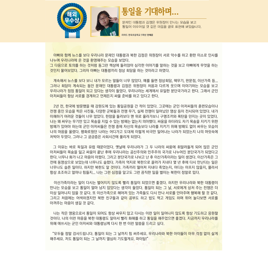 해외우수상 한혜윤

통일을 기다리며...
리야드한국초등학교
5학년 한 혜 윤

 아빠와 함께 뉴스를 보다 우리나라 문재인 대통령과 북한 김정은 위원장이 서로 악수를 하고 환한 미소로 인사를 나누며 우리나라에 온 것을 환영해주는 모습을 보았다. 그 다음으로 토의를 하는 것처럼 동그란 책상에 둘러앉아 심각한 이야기를 말하는 것을 보고 아빠에게 무엇을 하는 것인지 물어보았다. 그러자 아빠는 대통령끼리 정상 회담을 하는 것이라고 하였다. 계속해서 뉴스를 보다 보니 내가 모르는 말들이 너무 많았다. 예를 들면 정상회담, 핵무기, 판문점, 이산가족 등……. 그러나 회담이 계속되는 동안 문재인 대통령과 김정은 위원장이 처음과 다르게 웃으며 이야기하는 모습을 보고 우리나라가 점점 통일이 되고 있다는 생각이 들었다. 우리나라는 세계에서 유일한 분단국가라고 한다. 그래서 군인 아저씨들이 항상 서로를 경계하고 언제든지 싸울 준비를 하고 있다고 한다. 2년 전, 한국에 방문했을 때 강원도에 있는 통일공원을 간 적이 있었다. 그곳에는 군인 아저씨들의 훈련모습이나 전쟁 중인 모습을 찍은 사진들, 다양한 군복들과 전쟁 무기, 실제 전쟁이 일어났던 영상 등이 전시되어 있었다. 내가 이해하기 어려운 것들이 너무 많았다. 한참을 둘러보다 맨 위로 올라가보니 구명조끼와 폭탄을 던지는 곳이 있었다. 나는 왜 싸우는 무기만 있고 목숨을 지킬 수 있는 방패는 없는지 의아했다. 싸움을 하더라도 자기 목숨을 지키기 위한 방패가 있어야 하는데 군인 아저씨들은 전쟁 중에 자신의 목숨보다 나라를 지키기 위해 방패도 없이 싸우는 모습이 나의 마음을 울렸다. 평화로웠던 나라는 어디가고 도대체 이렇게 비극만 일어나는 나라가 되었는지 나의 머릿속에 처박아 두었다. 그러나 그 궁금증은 사회시간에 풀리게 되었다. 그 이유는 바로 독일과 유럽 때문이었다. 옛날에 우리나라가 그 두 나라의 싸움에 휘말려들게 되어 많은 군인 아저씨들이 목숨을 잃고 싸움이 끝난 후에 우리나라는 공산주의와 민주주의 국가로 나누어진 분단국가가 되었다고 한다. 너무나 화가 나고 마음이 아팠다. 그리고 분단국가로 나뉘고 난 후 이산가족이라는 일이 생겼다. 이산가족은 그 전에 동영상으로 보았는데 너무나도 슬펐다. 가족이 억지로 북한으로 끌려가 지내다 몇 년 후에 다시 만난다는 일은 너무나도 슬픈 일이다. 하지만 북한도 알 것이다. 가족끼리 떨어져 지내다 죽었는지, 어디는 아프지 않을지, 몰라서 항상 초조하고 얼마나 힘들지……. 나는 그런 심정을 알고도 그런 끔직한 일을 벌이는 북한이 정말로 밉다. 이산가족이라는 일이 다시는 벌어지지 않도록 빨리 통일이 되었으면 좋겠다. 하지만 우리나라와 북한 대통령이 만나는 모습을 보고 통일이 얼마 남지 않았다는 생각이 들었다. 통일이 되는 그 날, 서로에게 상처 주는 전쟁은 더 이상 일어나지 않을 것 같다. 또 이산가족으로 헤어져 있는 가족들도 다시 만나 서로를 안아주며 행복해 할 것 같다. 그리고 처음에는 어색하겠지만 북한 친구들과 같이 공부도 하고 밥도 먹고 게임도 하며 뛰어 놀다보면 서로를 아껴주는 마음이 생길 것 같다. 나는 작은 영웅으로서 통일이 되어도 항상 싸우지 않고 다시는 이런 일이 일어나지 않도록 항상 기도하고 응원할 것이다. 나의 이런 마음을 북한 대통령도 알아서 빨리 화해를 하고 통일을 해주었으면 좋겠다. 지금까지 우리나라를 위해 애쓰시는 군인 아저씨와 대통령님께 다시 한 번 이런 말씀을 드리고 싶다. 
“모두들 정말 감사드립니다. 통일이 되는 그 날까지 힘 써주세요. 우리나라와 북한 아이들이 아무 걱정 없이 살게 해주세요. 저도 통일이 되는 그 날까지 열심히 기도할게요. 파이팅!”
