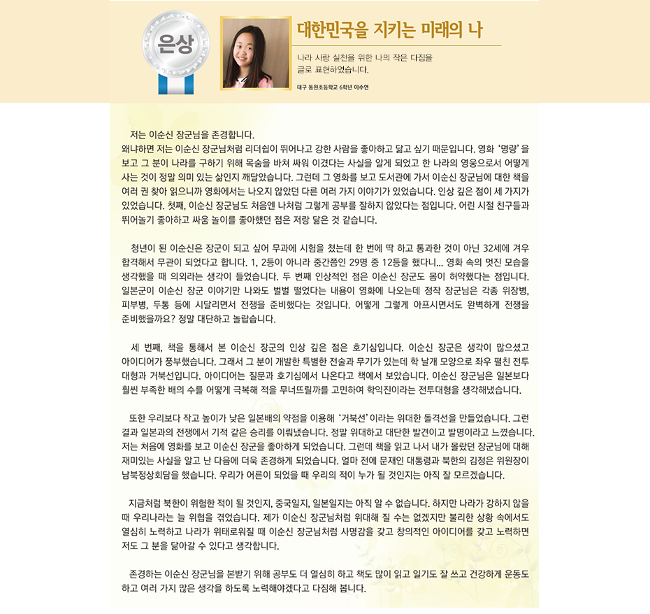 은상 이수연

‘A little hero'가 전하는 나라사랑 마음 대한민국을 지키는 미래의 나

대구 동원초등학교
6학년 3반 이 수 연

저는 이순신 장군님을 존경합니다.
왜냐하면 저는 이순신 장군님처럼 리더쉽이 뛰어나고 강한 사람을 좋아하고 닮고 싶기 때문입니다.
영화 ‘명량’을 보고 그분이 나라를 구하기 위해 목숨을 바쳐 싸워 이겼다는 사실을 알게 되었고 한 나라의 영웅으로서 어떻게 사는 것이 정말 의미 있는 삶인지 깨달았습니다.
그런데 그 영화를 보고 도서관에 가서 이순신 장군님에 대한 책을 여러 권 찾아 읽으니까 영화에서는 나오지 않았던 다른 여러 가지 이야기가 있었습니다. 인상 깊은 점이 세 가지가 있었습니다. 
첫째, 이순신 장군님도 처음엔 나처럼 그렇게 공부를 잘하지 않았다는 점입니다. 어린 시절 친구들과 뛰어놀기 좋아하고 싸움 놀이를 좋아했던 점은 저랑 닮은 것 같습니다. 청년이 된 이순신은 장군이 되고 싶어 무과에 시험을 쳤는데 한 번에 딱 하고 통과한 것이 아닌 32세에 겨우 합격해서 무관이 되었다고 합니다. 1,2등이 아니라 중간쯤인 29명 중 12등을 했다니... 영화 속의 멋진 모습을 생각했을 때 의외라는 생각이 들었습니다.
두 번째 인상적인 점은 이순신 장군도 몸이 허약했다는 점입니다. 일본군이 이순신 장군 이야기만 나와도 벌벌 떨었다는 내용이 영화에 나오는데 정작 장군님은 각종 위장병, 피부병, 두통 등에 시달리면서 전쟁을 준비했다는 것입니다. 어떻게 그렇게 아프시면 서도 완벽하게 전쟁을 준비했을까요? 정말 대단하고 놀랍습니다.
세 번째, 책을 통해서 본 이순신 장군의 인상 깊은 점은 호기심입니다.
이순신 장군은 생각이 많으셨고 아이디어가 풍부했습니다. 그래서 그 분이 개발한 특별한 전술과 무기가 있는데 학 날개 모양으로 좌우 펼친 전투 대형과 거북선입니다. 아이디어는 질문과 호기심에서 나온다고 책에서 보았습니다. 이순신 장군님은 일본보다 훨씬 부족한 배의 수를 어떻게 극복해 적을 무너뜨릴까를 고민하여 학익진이라는 전투대형을 생각해냈습니다. 또한 우리보다 작고 높이가 낮은 일본배의 약점을 이용해 ‘거북선’이라는 위대한 돌격선을 만들었습니다. 그런 결과 일본과의 전쟁에서 기적 같은 승리를 이뤄냈습니다. 정말 위대하고 대단한 발견이고 발명이라고 느꼈습니다.
저는 처음에 영화를 보고 이순신 장군을 좋아하게 되었습니다. 그런데 책을 읽고 나서 내가 몰랐던 장군님에 대해 재미있는 사실을 알고 난 다음에 더욱 존경하게 되었습니다. 얼마 전에 문재인 대통령과 북한의 김정은 위원장이 남북정상회담을 했습니다. 우리가 어른이 되었을 때 우리의 적이 누가 될 것인지는 아직 잘 모르겠습니다. 지금처럼 북한이 위험한 적이 될 것인지, 중국일지, 일본일지는 아직 알 수 없습니다. 하지만 나라가 강하지 않을 때 우리나라는 늘 위협을 겪었습니다. 제가 이순신 장군님처럼 위대해 질 수는 없겠지만 불리한 상황 속에서도 열심히 노력하고 나라가 위태로워 질 때 이순신 장군님처럼 사명감을 갖고 창의적인 아이디어를 갖고 노력하면 저도 그 분을 닮아갈 수 있다고 생각합니다.
존경하는 이순신 장군님을 본받기 위해 공부도 더 열심히 하고 책도 많이 읽고 일기도 잘 쓰고 건강하게 운동도 하고 여러 가지 많은 생각을 하도록 노력해야겠다고 다짐해 봅니다.
