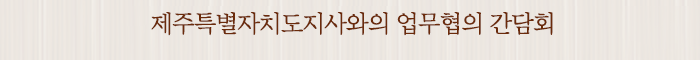 제주특별자치도지사와의 업무협의 간담회