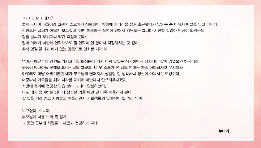 ○○아, 잘 지내지? 둘째 누나야. 9월이라 그런지 일교차가 심해졌어. 아침에 가디건을 챙겨 출근했다가 낮에는 좀 더워서 반팔을 입고 다닌다. 강원도는 날씨가 어떨지 모르겠네. 이번 여름에는 폭염이 있어서 강원도는 그나마 시원할 것같아 안심이 되었는데 점점 날씨가 추워지니 약간 걱정이 된다. 엄마 아빠가 너한테 연락해봐도 잘 연락이 안 닿아서 걱정하시는 것 같아. 추석 명절 끝나고 네가 있는 강릉으로 면회를 가려 해. 엄마가 예전부터 강원도 가시고 싶어하셨는데 가서 너랑 맛있는 식사하면서 잠시나마 같이 있었으면 하시더라. 늦둥이 막내아들 군대보내시는 날도 그렇고, 네 옷 소포가 온 날도 엄마는 가슴 아파하시고 우시더라. 아무래도 마냥 어리기만한 네가 부모님과 떨어져서 생활할 걸 생각하니 정신이 아득하신 모양이야. 더군다나 가족들을 위해 나라를 지키러 떠난다니 안쓰러우시겠지. 저번에 휴가때 건강한 모습 보니 그나마 안심하셨어. 나도 네가 좋아하는 장어나 삼겹살 먹을 때면 널 더욱 떠올리게 된다. 잘 있을 거라 믿고 사람들과 어울리면서 사회생활의 밑바탕이 될 거라 믿어. 보고싶다. ○○아. 부모님과 너를 보러 꼭 갈게. 그 동안 군부대 사람들과 재밌고 건강하게 지내 누나가