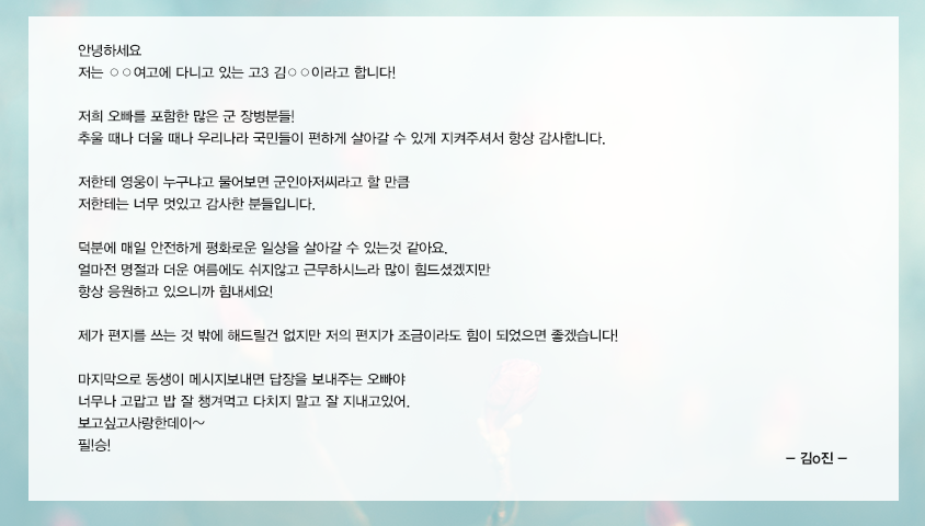 안녕하세요저는○○여고에다니고있는고3김○○이라고합니다!저희오빠를포함한많은군장병분들!추울때나더울때나우리나라국민들이편하게살아갈수있게지켜주셔서항상감사합니다.저한테영웅이 누구냐고물어보면 군인아저씨라고할만큼저한테는너무멋있고감사한분들입니다.덕분에매일안전하게평화로운일상을살아갈수있는것같아요.얼마전명절과더운여름에도쉬지않고근무하시느라많이힘드셨겠지만항상응원하고있으니까힘내세요!제가편지를쓰는것밖에해드릴건없지만저의편지가조금이라도힘이되었으면좋겠습니다!마지막으로동생이메시지보내면답장을보내주는오빠야너무나고맙고밥잘챙겨먹고다치지말고잘지내고있어.보고싶고사랑한데이~필!승!