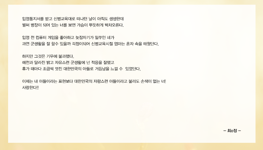 입영통지서를 받고 신병교육대로 떠나던 날이 아직도 생생한데 벌써 병장이 되어 있는 너를 보면 가슴이 뿌듯하게 벅차오른다. 입영전 컴퓨터 게임을 좋아하고 늦잠자기가 일쑤인 네가 과연 군생활을 잘 할수 있을까 걱정이되어 신병교육시절 엄마는 혼자 속을 태웠단다. 하지만 그것은 기우에 불과했다. 예전과 달라진 밝고 자유스런 군생활에 넌 적응을 잘했고 휴가때마다 조금씩 멋진 대한민국의 아들로 거듭남을 느낄 수 있었단다.이제는 내 아들이라는 표현보다 대한민국의 자랑스런 아들이라고 불러도 손색이 없는 너! 사랑한다!!