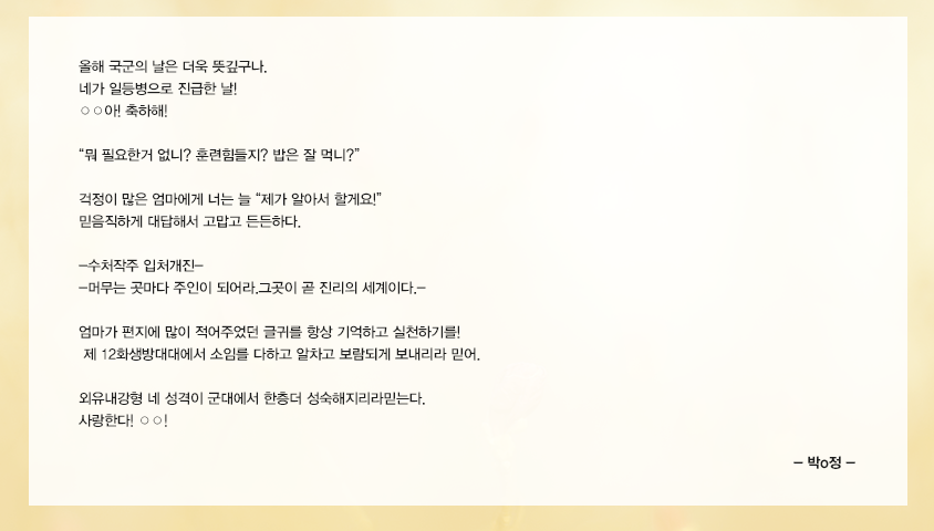 올해 국군의 날은 더욱 뜻깊구나. 네가 일등병으로 진급한 날! ○○아! 축하해! -뭐 필요한거 없니? 훈련힘들지? 밥은 잘 먹니? ~- 걱정이 많은 엄마에게 너는늘 -제가 알아서 할게요!- 믿음직하게 대답해서 고맙고 든든하다. -수처작주 입처개진--머무는 곳마다 주인이 되어라.그곳이 곧 진리의 세계이다.- 엄마가 편지에 많이 적어주었던 글귀를  항상 기억하고 실천하기를!  제 12화생방대대에서  소임를 다하고  알차고 보람되게 보내리라 믿어. 외유내강형 네성격이 군대에서 한층더 성숙해지리라믿는다. 사랑한다! ○○! 