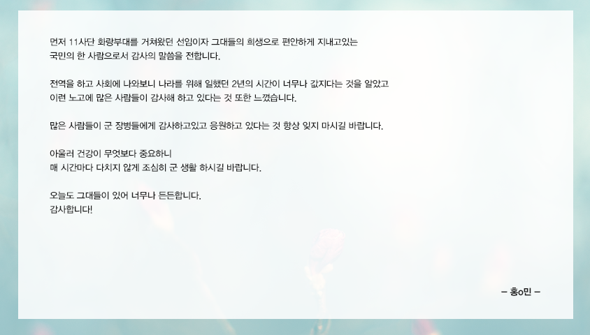 먼저 11사단 화랑부대를 거쳐왔던 선임이자 그대들의 희생으로 편안하게 지내고있는  국민의 한 사람으로서 감사의 말씀을 전합니다. 전역을 하고 사회에 나와보니 나라를 위해 일했던 2년의 시간이 너무나 값지다는 것을 알았고 이런 노고에 많은 사람들이 감사해 하고 있다는 것 또한 느꼈습니다. 많은 사람들이 군 장병들에게 감사하고있고 응원하고 있다는 것 항상 잊지 마시길 바랍니다. 아울러 건강이 무엇보다 중요하니 매 시간마다 다치지 않게 조심히 군 생활 하시길 바랍니다. 오늘도 그대들이 있어 너무나 든든합니다. 감사합니다!