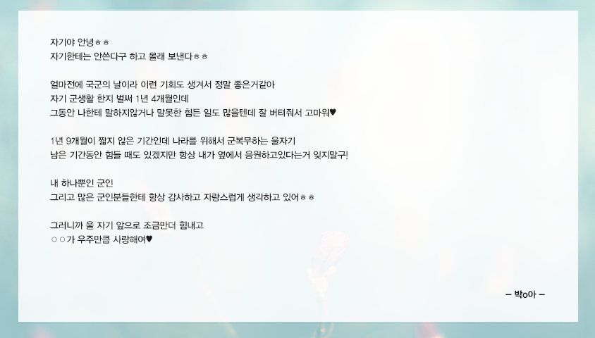 자기야 안녕ㅎㅎ자기한테는 안쓴다구 하고 몰래 보낸다ㅎㅎ 얼마전에 국군의 날이라 이런 기회도 생겨서 정말 좋은거같아 자기 군생활 한지 벌써 1년 4개월인데 그동안 나한테 말하지않거나 말못한 힘든 일도 많을텐데 잘 버텨줘서 고마워❤️1년 9개월이 짧지 않은 기간인데 나라를 위해서 군복무하는 울자기 남은 기간동안 힘들 때도 있겠지만 항상 내가 옆에서 응원하고있다는거 잊지말구!  내 하나뿐인 군인 그리고 많은 군인분들한테 항상 감사하고 자랑스럽게 생각하고 있어ㅎㅎ 그러니까 울자기 앞으로 조금만더 힘내고 ○○가 우주만큼 사랑해여❤ 