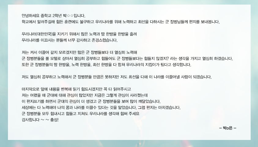 안녕하세요 중학교 2학년 박○○입니다. 학교에서 알려주길래 힘든 훈련에도 불구하고 우리나라를 위해 노력하고 최선을 다하시는 군 장병님들께 편지를 보내봅니다. 우리나라(대한민국)을 지키기 위해서 많은 노력과 땀 한방울 한방울 흘려 우리나라를 이끄시는 분들께 너무 감사하고 존경스럽습니다. 저는 커서 이끌어 갈지 모르겠지만 많은 군 장병들보다 더 열심히 노력해 군 장병분들을 롤 모델로 삼아서 열심히 공부하고 힘들어도 군 장병들보다는 힘들지 않겠지? 라는 생각을 가지고 열심히 하겠습니다. 또한 군 장병분들의 땀 한방울, 노력 한방울, 최선 한방울 다 합쳐 우리나라의 지킴이가 됬다고 생각합니다. 저도 열심히 공부하고 노력해서 군 장병분들 만큼은 못하지만 저도 최선을 다해 이 나라를 이끌어낼 사람이 되겠습니다. 마지막으로 앞에 내용을 반복해 읽기 힘드시겠지만 꼭 다 읽어주시고 저는 어렸을 때 군대에 대해 관심이 많았지만 지금은 그렇게 관심이 사라졌는데 이 편지쓰기를 하면서 군대의 관심이 더 생겼고 군 장병분들을 보며 많이 깨달았습니다. 세상에는 다 노력해야 나의 꿈과 나라를 이끌수 있다는 것을 알았습니다. 그럼 편지는 마치겠습니다. 군 장병분들 모두 힘내시고 힘들고 지쳐도 우리나라를 생각해 힘써 주세요 감사합니다 ~ ~ 충성!
