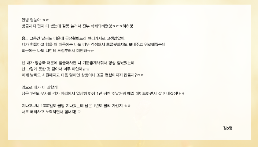 안녕 딥눙아 ㅎㅎ 방금까지 편지 다 썼는데 잘못 눌러서 전부 삭제돼버렸엏ㅎㅎㅎ하하핳 음... 그동안 날씨도 더운데 군생활하느라 여러가지로 고생많았어. 너가 힘들다고 했을 때 처음에는 나도 너무 걱정돼서 초콜릿과자도 보내주고 위로해줬는데 최근에는 나도 너한테 투정부려서 미안해ㅠㅠ 넌 내가 방송국때문에 힘들어하면 나 기분좋게해줘서 항상 힘났었는데 난 그렇게 못한 것 같아서 너무 미안해ㅠㅠ 이제 날씨도 시원해지고 다음 달이면 상병이니 조금 괜찮아지지 않을까?ㅎㅎ 앞으로 내가 더 잘할게! 남은 1년도 무사히 각자 자리에서 열심히 하장 1년 뒤엔 옛날처럼 매일 데이트하면서 잘 지내겠징!ㅎㅎ 지나고보니 1000일도 금방 지나갔는데 남은 1년도 빨리 가겠지 ㅎㅎ 서로 배려하고 노력하면서 힘내자! ♡ 