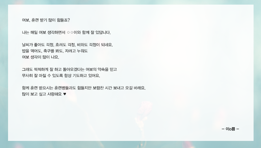 여보, 훈련 받기 많이 힘들죠? 나는 매일 여보 생각하면서 ○○이와 함께 잘 있답니다. 날씨가 좋아도 걱정, 흐려도 걱정, 비와도 걱정이 되네요. 밥을 먹어도, 축구를 봐도, 자려고 누워도 여보 생각이 많이 나요. 그래도 씩씩하게 잘 하고 돌아오겠다는 여보의 약속을 믿고 무사히 잘 마칠 수 있도록 항상 기도하고 있어요. 함께 훈련 받으시는 훈련병들과도 힘들지만 보람찬 시간 보내고 오길 바래요. 많이 보고 싶고 사랑해요♥ 