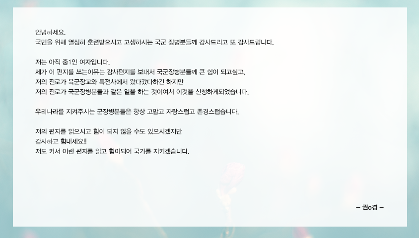 안녕하세요. 국민을 위해 열심히 훈련받으시고 고생하시는 국군장병분들께 감사드리고 또 감사드립니다.저는 아직 중1인 여자입니다.  제가 이 편지를 쓰는이유는 감사편지를 보내서 국군장병분들께 큰 힘이 되고싶고, 저의 진로가 육군장교와 특전사에서 왔다갔다하긴하지만 저의 진로가 국군장병분들과 같은 일을 하는 것이여서 이것을 신청하게되었습니다. 우리나라를 지켜주시는 군장병분들은 항상 고맙고 자랑스럽고 존경스럽습니다. 저의 편지를 읽으시고 힘이 될지않을수도있으시겠지만 감사하고 힘내세요!!저도 커서 이런 편지를읽고 힘이되어 국가를 지키겠습니다.