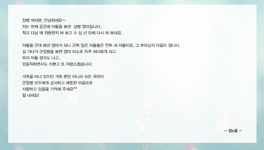 장병 여러분, 안녕하세요~  저는 현재 공군에 아들을 보낸  상병엄마입니다. 학교 다닐 때 위문편지 써 보고 수 십 년 만에 다시 써 보네요. 아들을 군대 보낸 엄마가 되니 군복 입은 아들들은 전부 내 아들이요, 그 부모님의 마음이 됩니다. 길 가다가 군장병을  보면 엄마 미소로 자꾸 쳐다보게 되고 우리 아들 생각도 나고, 믿음직하면서도 이쁘고 또 자랑스럽습니다. 가족을 떠나 있지만 가족 뿐만 아니라 모든 국민이 군장병 모두에게 감사하고 애틋한 마음으로 사랑하고 있음을 기억해 주세요^^ 힘 내세요! 