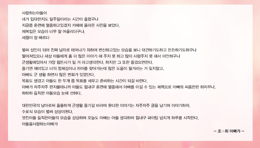 사랑하는아들아 네가 입대한지도 일주일이라는 시간이 흘렀구나 지금쯤 훈련에 열중하고있겠지 카페에 올라온 사진을 보았다. 제복입은 모습이 너무 잘 어울리더구나. 세월이 참 빠르다 벌써 성인이 되어 진짜 남자로 태어나기위하여 변신하고있는 모습을 보니 대견하기도하고 든든하기도하구나 떨어져있으니 새삼 아들에게 좀 더 많은 이야기 해 주지 못 하고 많이 사랑주지 못 해서 미안하구나 군생활에있어서 가장 힘든시기 일 거 라고생각한다. 하지만 그 또한 즐겼으면한다. 즐기면 재미있고 너의 정체성이나 자아를 찾아가는데 많은 도움이 될거라는 거 잊지말고, 아빠도 군 생활 하면서 많은 변화가 있었단다. 목표도 생겼고 아들도 한 두개 쯤 목표를 세우고 준비하는 시간이 되길 바란다. 아빠가 자주자주 편지쓸테니까 아들도 힘내구 훈련에 열중해서 아빠를 이길 수 있는 체력으로 아빠와 씨름한판하자꾸나. 하하하 듬직한 아들모습 눈에 선하다. 대한민국의 남아로써 훌륭하게 군생활 즐기길 바라며 못다한 이야기는 자주자주 글을 남기며 이야기하자. 수료식 모습이 벌써 상상이된다. 멋진아들 듬직한아들의 모습을 상상하며 오늘도 아빠는 아들 생각하며 힘내구 파이팅 넘치게 하루를 시작한다. 아들을사랑하는아빠가
