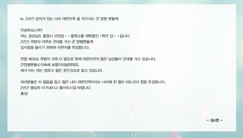 to.2년간 상처가있는 나라 대한민국을 지키시는 군 장병 분들깨. 안녕하십니까? 가는경상남도 통영시산양읍○○중학교를재학중인1학년김○○입니다.2년간 국방의 의무로 군대를 가신 군 장병분들깨 감사말씀 들리기 위하여 이편지를 작성합니다.헌법 제39조 국방의 의무.이 법으로 현재 대한민국의 많은 남성들이 군대를 가고 있습니다. 군장병분들도이속에 포함이되실텐데요.제가아는 대는 엄하고 힘든 곳인것으로 알고 있습니다.여러분들은이힘듬을참고젊은나이대한민국이라는나라에 한힘이되는것이 정말존경합니다. 2년간열심히이겨내시고 돌아오시길 바랍니다. 충성! 