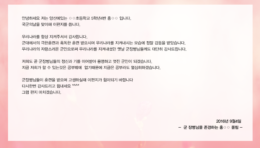 안녕하세요 저는 양산에있는 ○○초등학교 5학년4반 홍○○ 입니다. 국군의날을 맞이해 이편지를 씁니다. 우리나라를 항상 지켜주셔서 감사합니다. 군대에서의 극한훈련과 혹독한 훈련 받으시며 우리나라를 지켜내시는 모습에 정말 감동을 받았습니다. 우리나라의 자랑스러운 군인으로써 우리나라를 지켜내셨던 옛날 군장병님들께도 대단히 감사드립니다.저희도 곧 군장병님들의 정신과 기를 이어받아 용맹하고 멋진 군인이 되겠습니다. 지금 저희가 할 수 있는것은 공부밖에  없기때문에 지금은 공부라도 열심히하겠습니다. 군장병님들이 훈련을 받으며 고생하실때 이편지가 힘이되기 바랍니다. 다시한번 감사드리고 힘내세요 *^^* 그럼 편지 마치겠습니다. 2016년 9월4일 군 장병님을 존경하는 홍○○ 올림