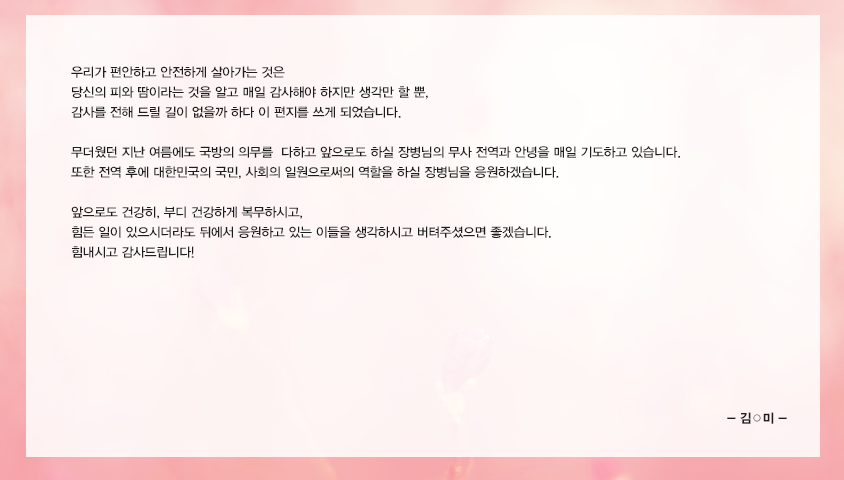 우리가 편안하고 안전하게 살아가는 것은 당신의 피와 땀이라는 것을 알고 매일 감사해야 하지만 생각만 할 뿐,  감사를 전해 드릴 길이 없을까 하다 이 편지를 쓰게 되었습니다.  무더웠던 지난 여름에도 국방의 의무를  다하고 앞으로도 하실 장병님의 무사 전역과 안녕을 매일 기도하고 있습니다.  또한 전역 후에 대한민국의 국민, 사회의 일원으로써의 역할을 하실 장병님을 응원하겠습니다.  앞으로도 건강히, 부디 건강하게 복무하시고, 힘든 일이 있으시더라도 뒤에서 응원하고 있는 이들을 생각하시고 버텨주셨으면 좋겠습니다. 힘내시고 감사드립니다!