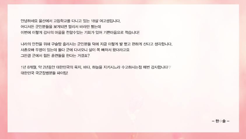 안녕하세요 울산에서 고등학교를 다니고 있는 18살 여고생입니다. 어디서든 군인분들을 보게되면 멀리서 바라만 봤는데 이번에 이렇게 감사의 마음을 전할수있는 기회가 있어 기쁜마음으로 적습니다! 나라의 안전을 위해 구슬땀 흘리시는 군인분들 덕에 지금 이렇게 발 뻗고 편하게 산다고 생각합니다. 사촌오빠 두명이 있는데 둘다 군에 다녀오니 살이 쪽 빠져서 왔더라고요 그만큼 군에서 힘든 훈련들을 한다는 거겠죠?  1년 8개월, 약 2년동안 대한민국의 육지, 바다, 하늘을 지키시느라 수고하시는점 매번 감사합니다♡ 대한민국 국군장병분들 파이팅!
