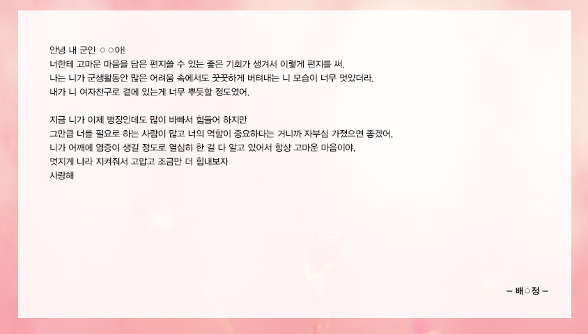 안녕 내 군인 ○○아! 너한테 고마운 마음을 담은 편지쓸 수 있는 좋은 기회가 생겨서 이렇게 편지를 써. 나는 니가 군생활동안 많은 어려움 속에서도 꿋꿋하게 버텨내는 니 모습이 너무 멋있더라. 내가 니 여자친구로 곁에 있는게 너무 뿌듯할 정도였어. 지금 니가 이제 병장인데도 많이 바빠서 힘들어 하지만 그만큼 너를 필요로 하는 사람이 많고 너의 역할이 중요하다는 거니까 자부심 가졌으면 좋겠어. 니가 어깨에 염증이 생길 정도로 열심히 한 걸 다 알고 있어서 항상 고마운 마음이야. 멋지게 나라 지켜줘서 고맙고 조금만 더 힘내보자 사랑해
