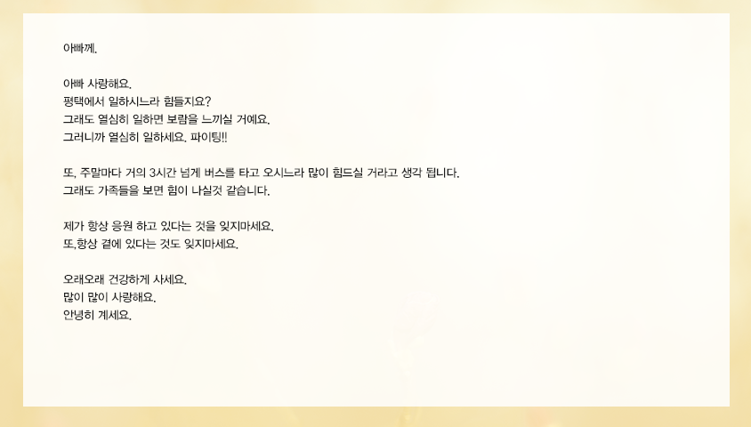 아빠 사랑해요. 평택에서 일하시느라 힘들지요? 그래도 열심히 일하면 보람을 느끼실 거예요. 그러니까 열심히 일하세요. 파이팅!! 또, 주말마다 거의 3시간 넘게 버스를 타고 오시느라 많이 힘드실 거라고 생각 됩니다. 그래도 가족들을 보면 힘이 나실것 같습니다. 제가 항상 응원 하고 있다는 것을 잊지마세요.또,항상 곁에 있다는 것도 잊지마세요. 오래오래 건강하게 사세요. 많이 많이 사랑해요. 안녕히 계세요. ○○올림 