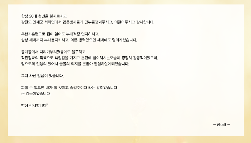 항상 20대 청년을 불사르시고 강원도 인제군 서화면에서 많은병사들과 간부들챙겨주시고, 이끌어주시고 감사합니다. 혹한기훈련으로 집이 얼어도 부대걱정 먼저하시고, 항상 새벽까지 부대를지키시고, 아픈 병력있으면 새벽에도 달려가셨습니다. 동계동에서 다리가부려졌음에도 불구하고 작전장교의 직책으로 책임감을 가지고 훈련에참여하시는모습이 굉장히 감동적이었으며, 앞으로의 인생의 있어서 불굴의 의지를 본받아 열심히살게되었습니다. 그때 하신 말씀이 있습니다. 피할 수 없으면 내가 할 것이고 즐길것이다 라는 말이었습니다 큰 감동이었습니다.항상 감사합니다 