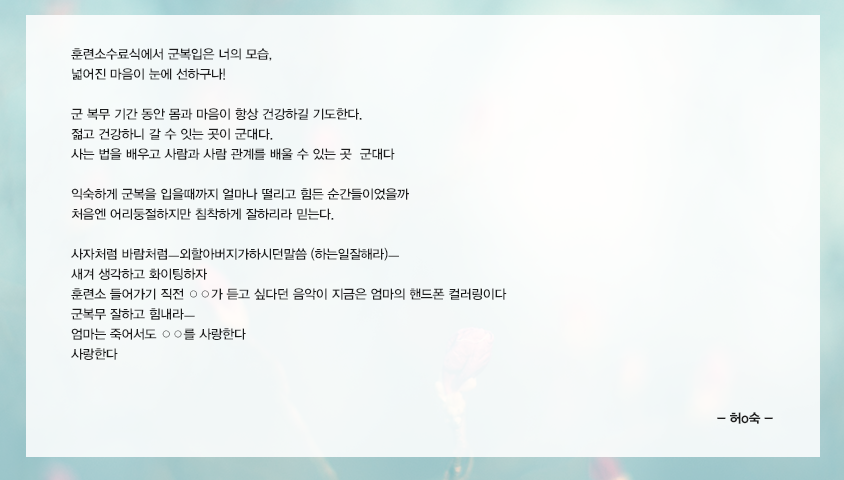 훈련소수료식에서 군복입은 너의모습, 넓어진마음이 눈에선하구나!군복무기간동안 몸과 마음이 항상건강하길 기도한다ㅡ젊고건강하니갈수잇는곳이 군대다ㅡ사는법을배우고 사람과사람관계를 배울수있는 곳 군대다ㅡ익숙하게 군복을 입을때까지 얼마나 떨리고 힘든순간들이였을까ㅡ하지만 어리둥절하지만 침착하게 잘하리라 믿는다사자처럼 바람처럼ㅡ외할아버지가하시던말씀 (하는일잘해라)ㅡ 새겨 생각하고 화이팅하자ㅡ훈련소 들어가기 직전 경수가듣고싶다던 음악이 지금은 엄마의 핸드폰 컬러링이다ㅡ군복무 잘하고 힘내라ㅡ엄마는죽어서도 ○○를 사랑한다 사랑한다