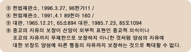 3.Çå¹ýÀçÆÇ¼Ò, 1996.3.27, 96Çå°¡11, 4.Çå¹ýÀçÆÇ¼Ò, 1991.4.1 89Ç帶 160, 5.´ëÆÇ,1965.12.21, 65¼Ò894 ´ëÆÇ, 1985.7.23, 85µµ 1094, 6.Á¾±³ÀÇ ÀÚÀ¯ÀÇ º¸ÀåÀÌ ½Å¾ÓÀÌ ¿ÜºÎÀû Ç¥ÇöÀÎ Á¾±³Àû ÀǽÄÀ̳ª Æ÷±³ÀÇ ÀÚÀ¯±îÁö ¹«Á¦ÇÑÀ¸·Î º¸ÀåÇÏÁö ¾Æ´ÏÇÑ °Íó·³ ¾ç½ÉÀÇ ÀÚÀ¯¿¡ ´ëÇÑ º¸Àåµµ ¾ç½É¿¡ µû¸¥ ÇൿÀÇ ÀÚÀ¯±îÁö º¸ÀåÇÏ´Â °ÍÀ¸·Î È®´ëÇÒ ¼ö ¾ø´Ù.