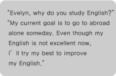 Evelyn, why do you study English?
My current goal is to go to abroad alone someday. Even though my English is not excellent now,
Ill try my best to improve my English.